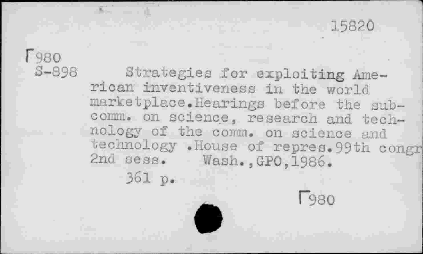 ﻿15820
r 980
S-898
Strategies for exploiting American inventiveness in the world marketplace.Hearings before the subcomm. on science, research and technology of the comm, on science and technology .House of repres.99th con 2nd sess. Wash.,GP0,1986.
361 p.
r980